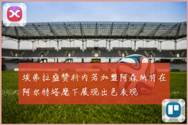 埃弗拉盛赞科内若加盟阿森纳将在阿尔特塔麾下展现出色表现