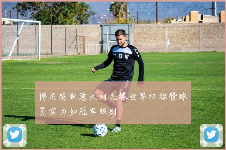 博尼感慨意大利无缘世界杯称赞球员实力如冠军级别