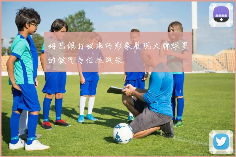 姆巴佩打破乖巧形象展现大牌球星的傲气与任性风采
