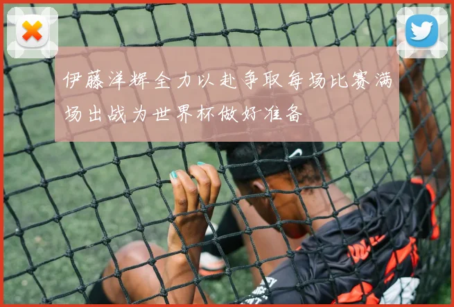伊藤洋辉全力以赴争取每场比赛满场出战为世界杯做好准备