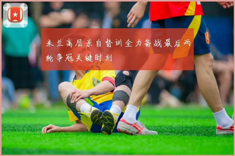 米兰高层亲自督训全力备战最后两轮争冠关键时刻