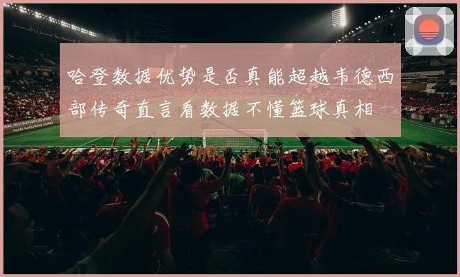 哈登数据优势是否真能超越韦德西部传奇直言看数据不懂篮球真相