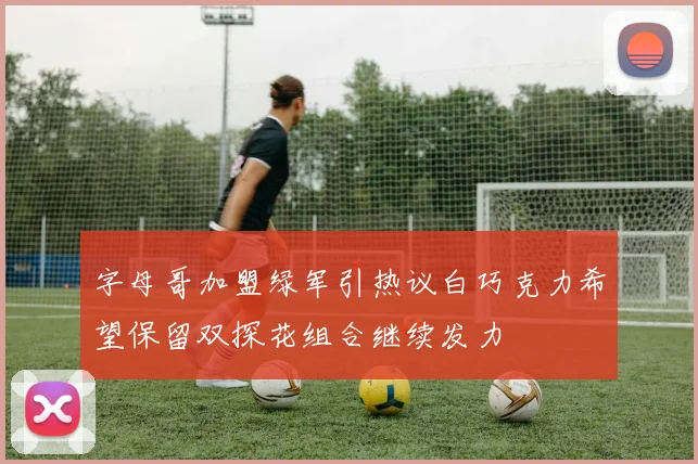 字母哥加盟绿军引热议白巧克力希望保留双探花组合继续发力