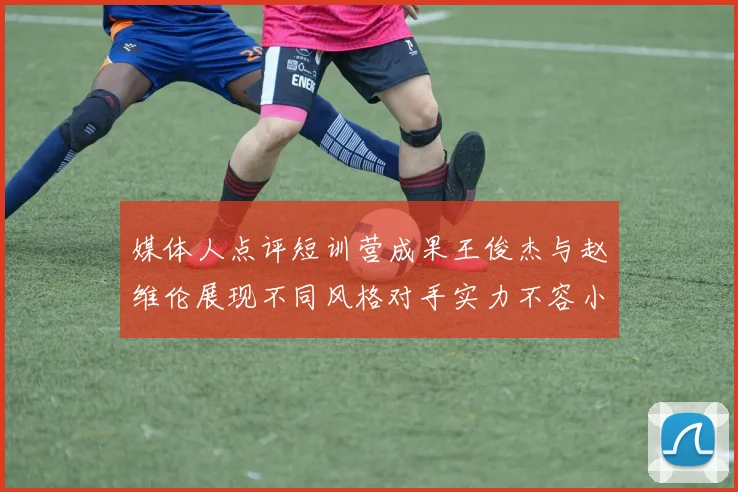 媒体人点评短训营成果王俊杰与赵维伦展现不同风格对手实力不容小觑