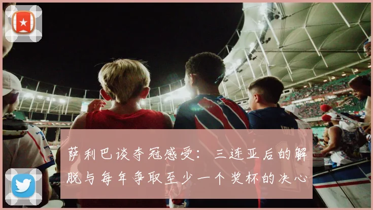 萨利巴谈夺冠感受：三连亚后的解脱与每年争取至少一个奖杯的决心