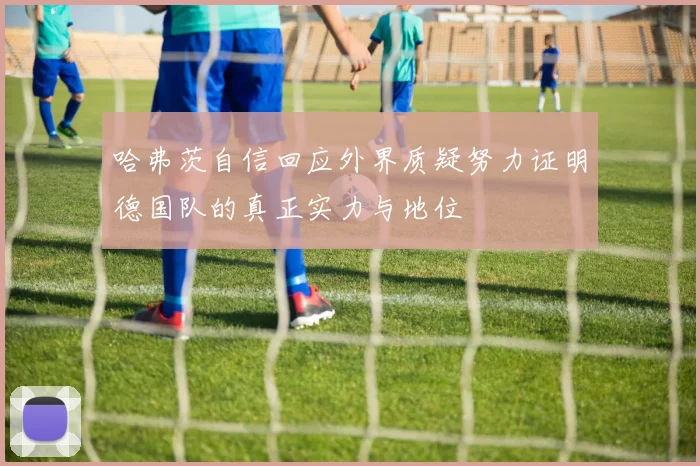 哈弗茨自信回应外界质疑努力证明德国队的真正实力与地位