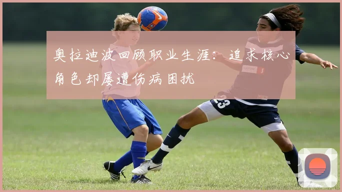 奥拉迪波回顾职业生涯：追求核心角色却屡遭伤病困扰