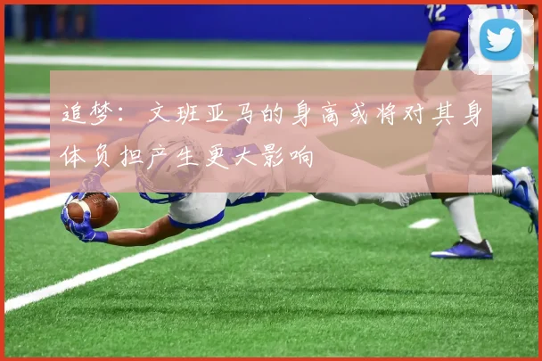 追梦：文班亚马的身高或将对其身体负担产生更大影响