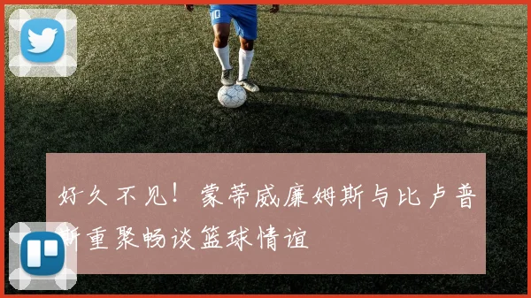 好久不见！蒙蒂威廉姆斯与比卢普斯重聚畅谈篮球情谊