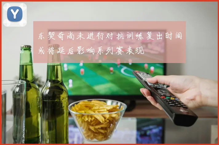 东契奇尚未进行对抗训练复出时间或将延后影响系列赛表现