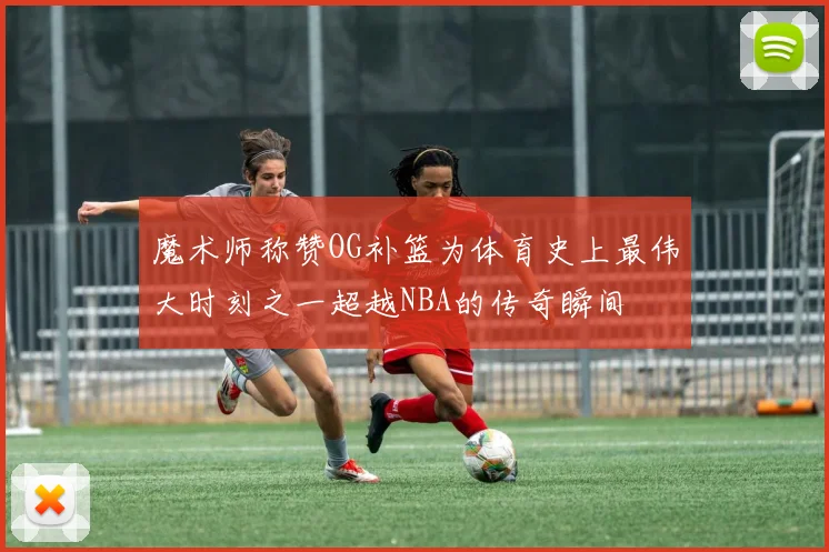 魔术师称赞OG补篮为体育史上最伟大时刻之一超越NBA的传奇瞬间