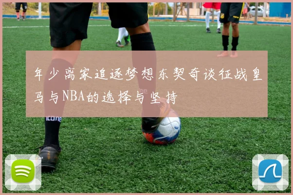年少离家追逐梦想东契奇谈征战皇马与NBA的选择与坚持