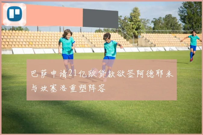 巴萨申请21亿欧贷款欲签阿德耶米与坎塞洛重塑阵容