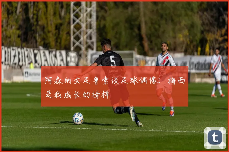 阿森纳女足鲁索谈足球偶像:梅西是我成长的榜样