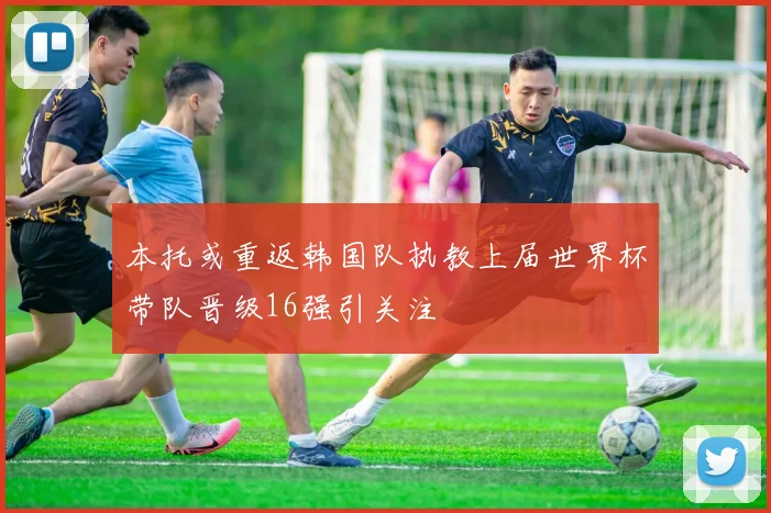 本托或重返韩国队执教上届世界杯带队晋级16强引关注