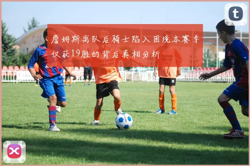 詹姆斯离队后骑士陷入困境本赛季仅获19胜的背后真相分析