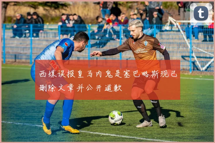 西媒误报皇马内鬼是塞巴略斯现已删除文章并公开道歉
