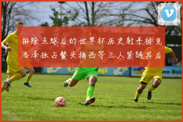 排除点球后的世界杯历史射手榜克洛泽独占鳌头梅西等三人紧随其后